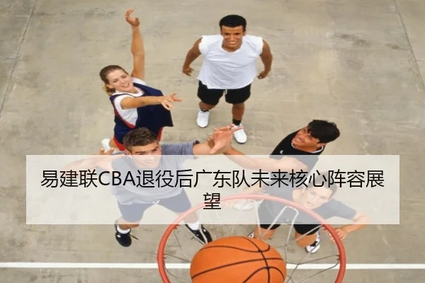 易建联CBA退役后广东队未来核心阵容展望（qibo）
